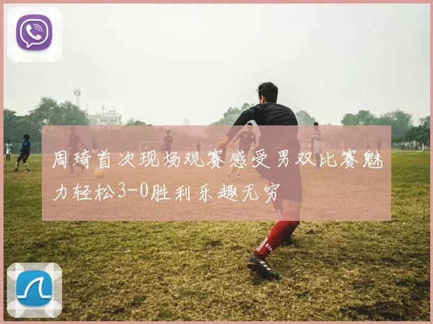 周琦首次现场观赛感受男双比赛魅力轻松3-0胜利乐趣无穷