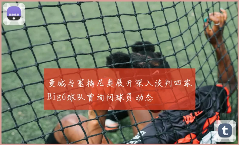 曼城与塞梅尼奥展开深入谈判四家Big6球队曾询问球员动态