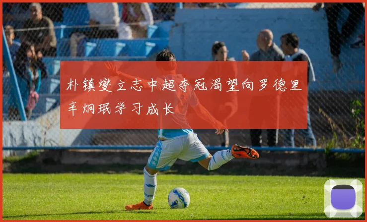 朴镇燮立志中超夺冠渴望向罗德里辛炯珉学习成长