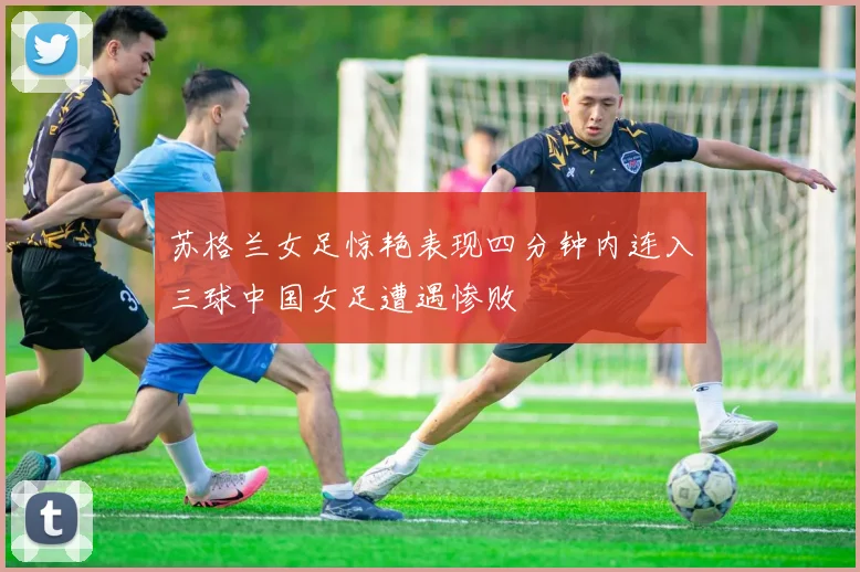 苏格兰女足惊艳表现四分钟内连入三球中国女足遭遇惨败