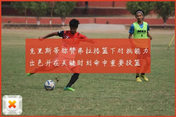 克里斯蒂称赞弗拉格篮下对抗能力出色并在关键时刻命中重要投篮