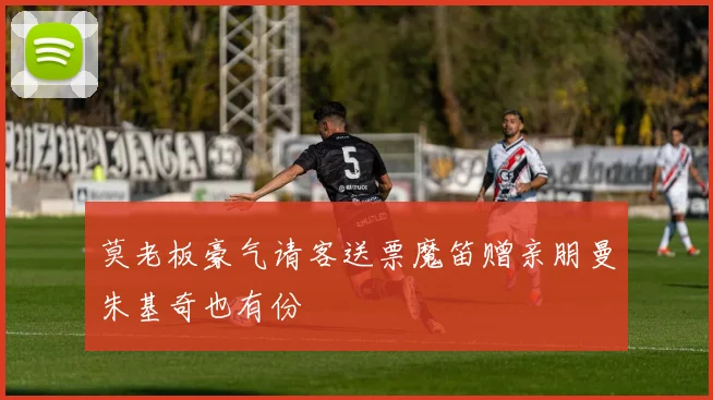 莫老板豪气请客送票魔笛赠亲朋曼朱基奇也有份