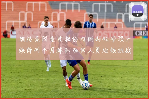 朗格莱因重度扭伤内侧副韧带预计缺阵两个月球队面临人员短缺挑战