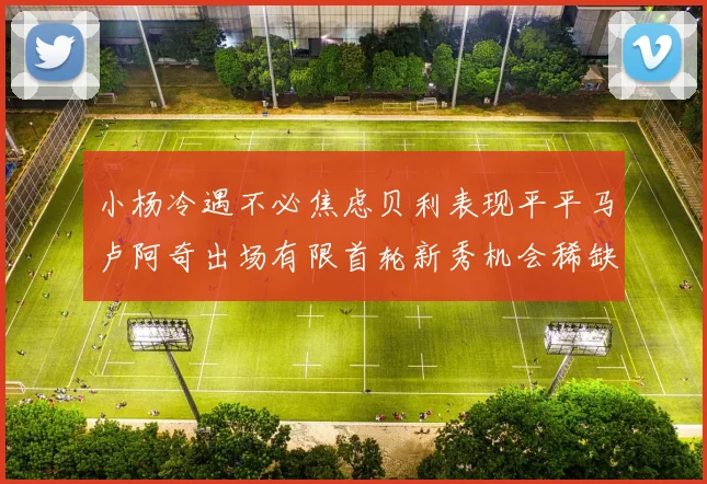 小杨冷遇不必焦虑贝利表现平平马卢阿奇出场有限首轮新秀机会稀缺