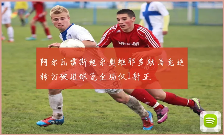 阿尔瓦雷斯绝杀奥维耶多助马竞逆转打破进球荒全场仅1射正