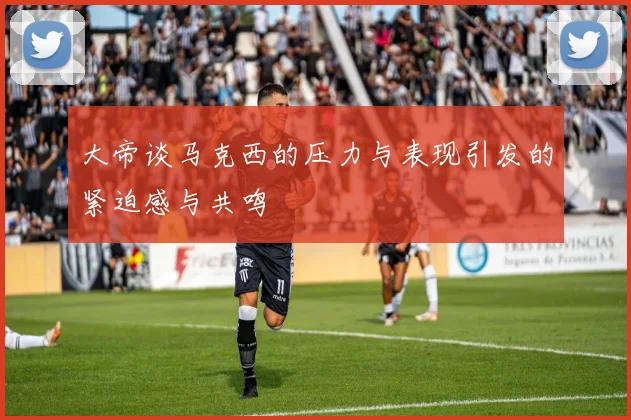 大帝谈马克西的压力与表现引发的紧迫感与共鸣