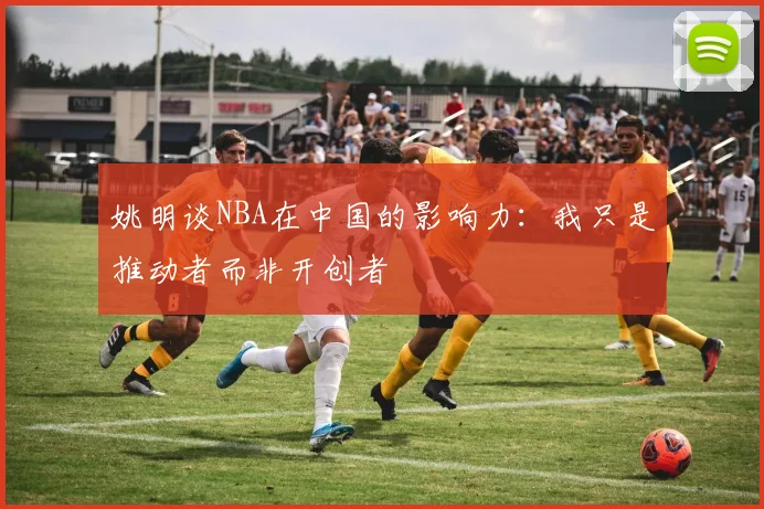 姚明谈NBA在中国的影响力：我只是推动者而非开创者