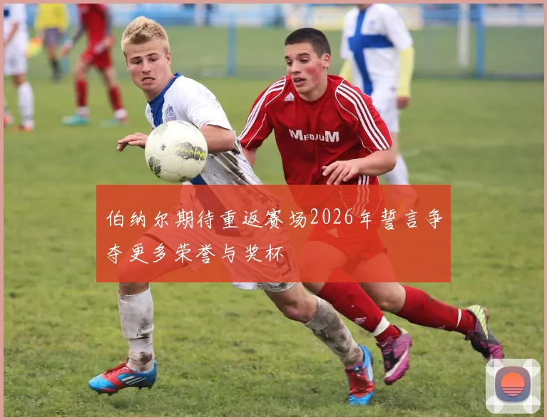 伯纳尔期待重返赛场2026年誓言争夺更多荣誉与奖杯