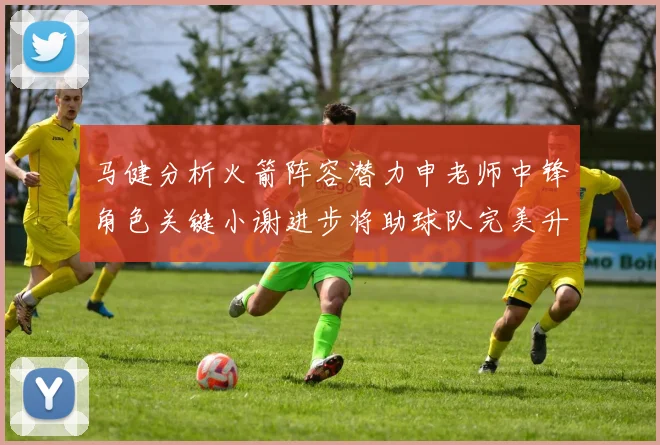 马健分析火箭阵容潜力申老师中锋角色关键小谢进步将助球队完美升级