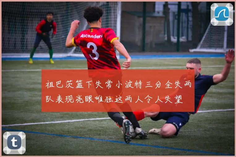 祖巴茨篮下失常小波特三分全失两队表现亮眼唯独这两人令人失望